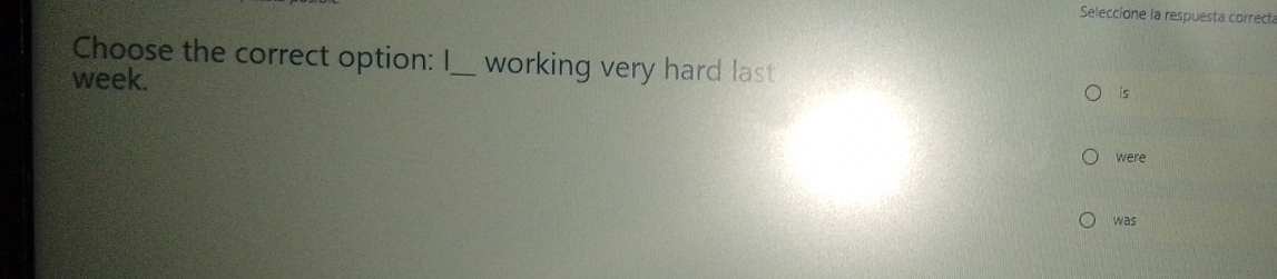 Seleccione la respuesta correct 
Choose the correct option: I_ working very hard last 
week. 
is 
were 
was