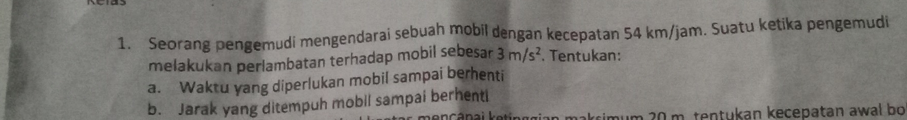 Seorang pengemudi mengendarai sebuah mobil dengan kecepatan 54 km/jam. Suatu ketika pengemudi 
melakukan perlambatan terhadap mobil sebesan 3m/s^2. Tentukan: 
a. Waktu yang diperlukan mobil sampai berhenti 
b. Jarak yang ditempuh mobil sampai berhenti 
simum 20 m. tentukan kecepatan awal bo