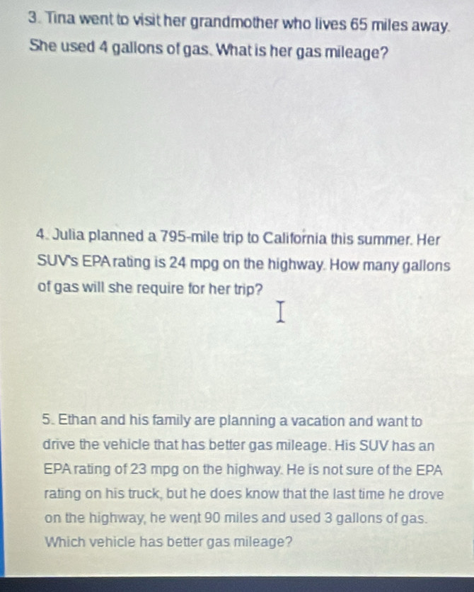 Tina went to visit her grandmother who lives 65 miles away. 
She used 4 gallons of gas. What is her gas mileage? 
4. Julia planned a 795-mile trip to California this summer. Her 
SUV's EPA rating is 24 mpg on the highway. How many gallons
of gas will she require for her trip? 
5. Ethan and his family are planning a vacation and want to 
drive the vehicle that has better gas mileage. His SUV has an 
EPA rating of 23 mpg on the highway. He is not sure of the EPA 
rating on his truck, but he does know that the last time he drove 
on the highway, he went 90 miles and used 3 gallons of gas. 
Which vehicle has better gas mileage?