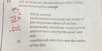 All of these are disadvantages of the fixing
of maximum price except
A. black market.
B. preferential treatments are made to
privileged members of society.
C. to equitably distribute scarce goods
and services among the poor and
rich.
D. conditional sales become the order
of the day.