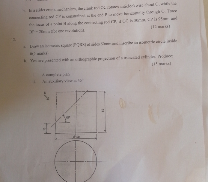 In a slider crank mechanism, the crank rod OC rotates anticlockwise about O, while the 
connecting rod CP is constrained at the end P to move horizontally through O. Trace 
the locus of a point B along the connecting rod CP, if OC is 30mm, CP is 95mm and
BP=20mm (for one revolution). (12 marks) 
12. 
a. Draw an isometric square (PQRS) of sides 60mm and inscribe an isometric circle inside 
it(5 marks) 
b. You are presented with an orthographic projection of a truncated cylinder. Produce; 
(15 marks) 
i. A complete plan 
ii. An auxiliary view at 45°
R 
:
45°
_ 1^(1·)60