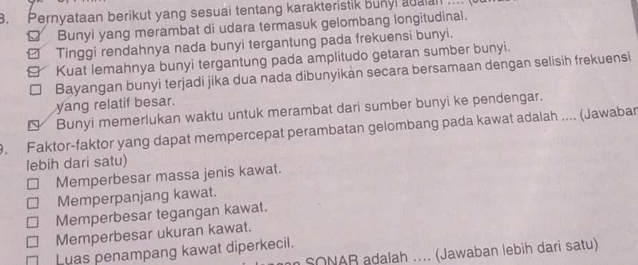 Pernyataan berikut yang sesuai tentang karakteristik bunyl adalan ....
Bunyi yang merambat di udara termasuk gelombang longitudinal.
Tinggi rendahnya nada bunyi tergantung pada frekuensi bunyi.
Kuat lemahnya bunyi tergantung pada amplitudo getaran sumber bunyi.
Bayangan bunyi terjadi jika dua nada dibunyikàn secara bersamaan dengan selisih frekuensi
yang relatif besar.
Bunyi memerlukan waktu untuk merambat dari sumber bunyi ke pendengar.
9. Faktor-faktor yang dapat mempercepat perambatan gelombang pada kawat adalah .... (Jawabar
lebih dari satu)
Memperbesar massa jenis kawat.
Memperpanjang kawat.
Memperbesar tegangan kawat.
Memperbesar ukuran kawat.
Luas penampang kawat diperkecil.
SONAR adalah .... (Jawaban lebih dari satu)