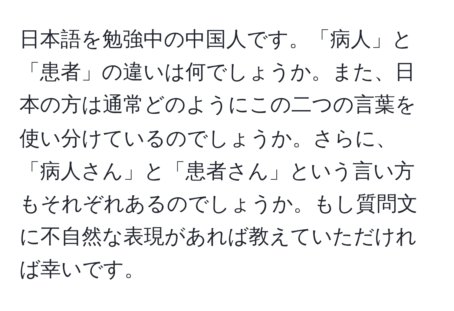 日本語を勉強中の中国人です。「病人」と「患者」の違いは何でしょうか。また、日本の方は通常どのようにこの二つの言葉を使い分けているのでしょうか。さらに、「病人さん」と「患者さん」という言い方もそれぞれあるのでしょうか。もし質問文に不自然な表現があれば教えていただければ幸いです。