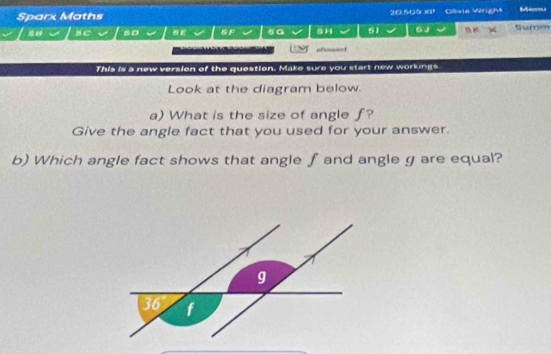 Sparx Maths 2:65 Glvie Wright Summ Memu 
BC 60 BE G F sa 8H 61 6 J 
afrosnc 
This is a new version of the question. Make sure you start new workings 
Look at the diagram below. 
a) What is the size of angle f? 
Give the angle fact that you used for your answer. 
b) Which angle fact shows that angle f and angle g are equal?