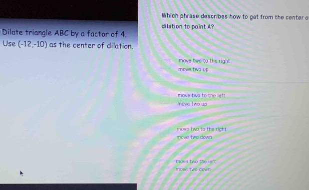 Which phrase describes how to get from the center o
dilation to point A?
Dilate triangle ABC by a factor of 4.
Use (-12,-10) as the center of dilation.
move two to the right
move two up
move two to the left
move two up
move two to the right
move two down
move two the left
move two down