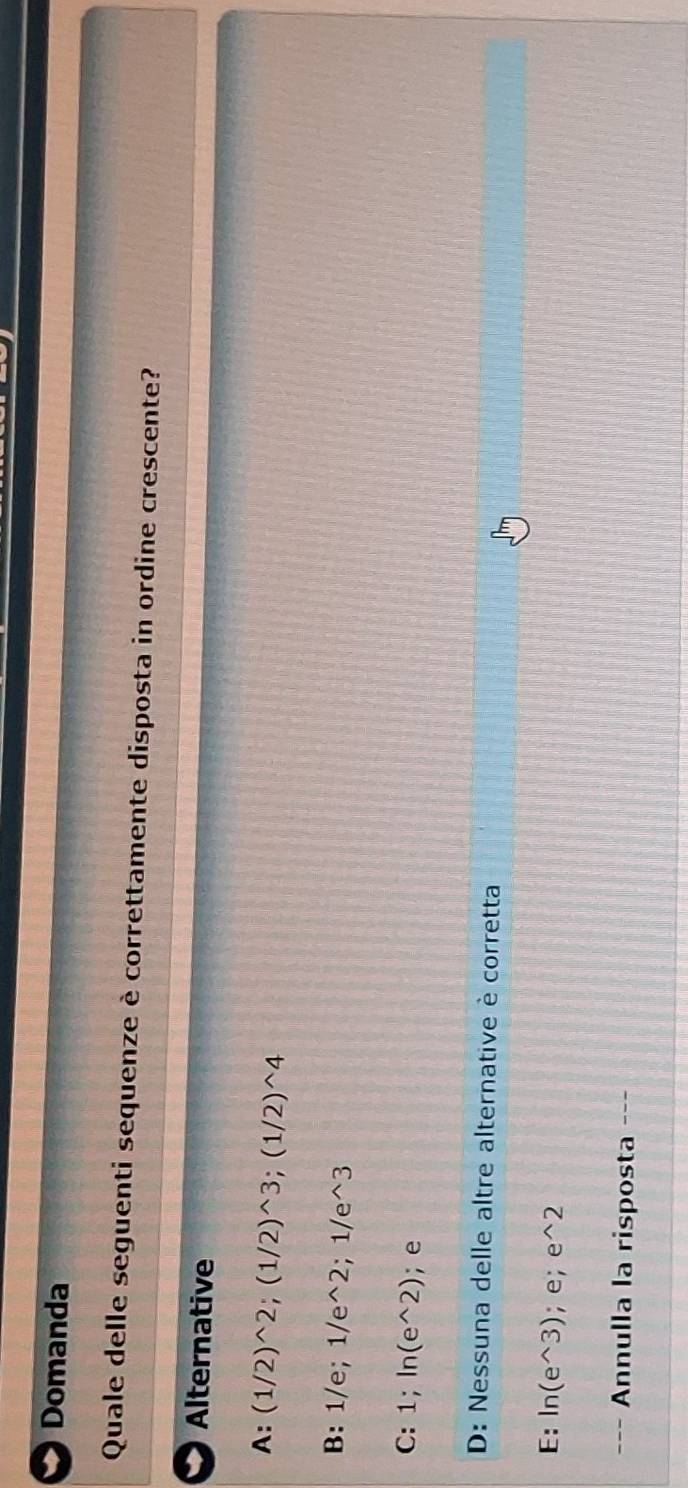 Domanda
Quale delle seguenti sequenze è correttamente disposta in ordine crescente?
Alternative
A: (1/2)^wedge 2; (1/2)^wedge 3; (1/2)^wedge 4
B: 1/e; 1/e^(wedge)2; 1/e^(wedge)3
C: 1; ln (e^(wedge)2); e
D: Nessuna delle altre alternative è corretta
E: ln (e^(wedge)3); e; e^(wedge)2
Annulla la risposta ---