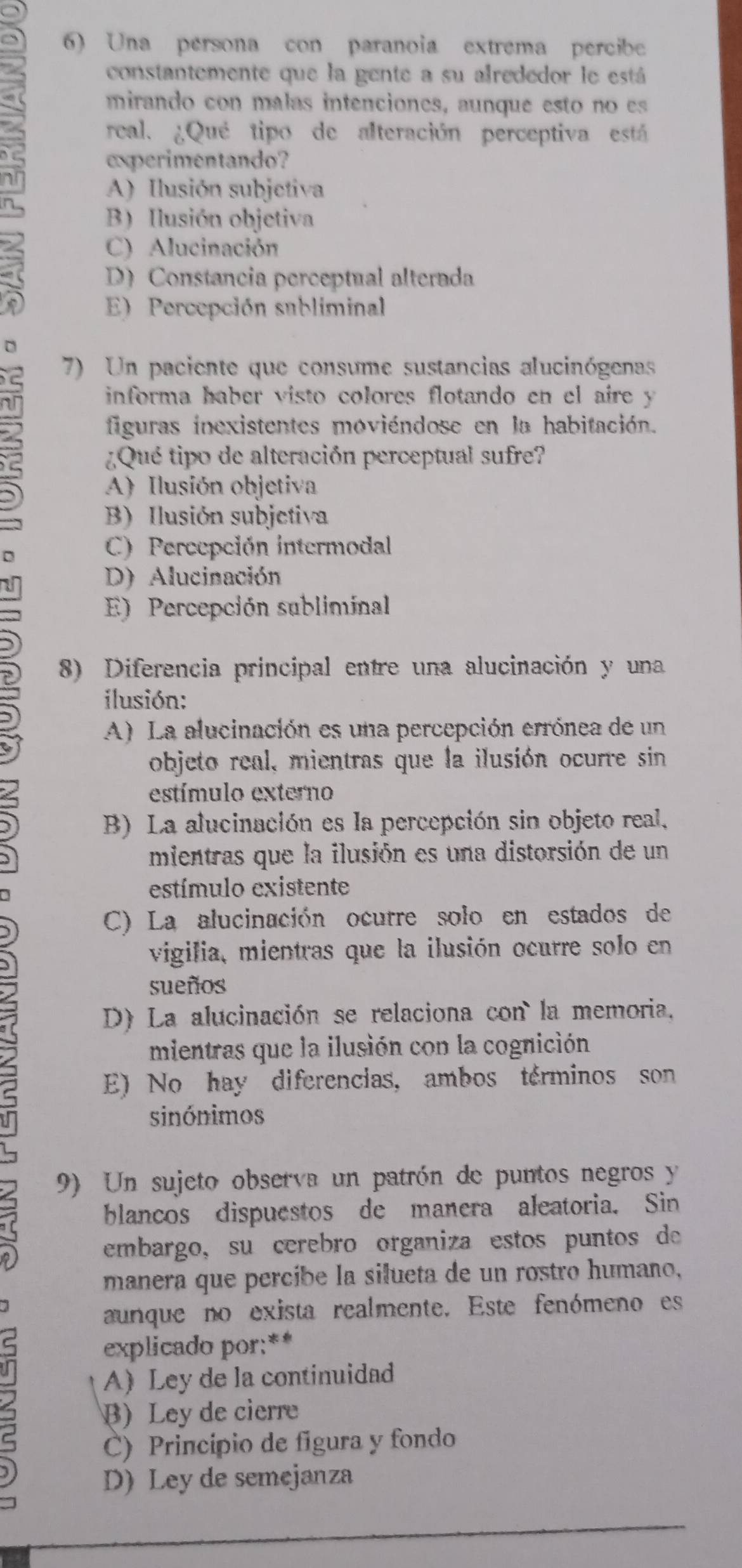 Una persona con paranoia extrema percibe
constantemente que la gente a su alrededor le está
mirando con malas intenciones, aunque esto no es
real. ¿Qué tipo de alteración perceptiva está
experimentando?
A) Ilusión subjetiva
B) Ilusión objetiva
C) Alucinación
1 D) Constancia perceptual alterada
E) Percepción subliminal
5
7) Un paciente que consume sustancias alucinógenas
informa haber visto colores flotando en el aire y
figuras inexistentes moviéndose en la habitación.
¿Qué tipo de alteración perceptual sufre?
A) Ilusión objetiva
B) Ilusión subjetiva
D
C) Percepción intermodal
D) Alucinación
E) Percepción subliminal
5 8) Diferencia principal entre una alucinación y una
ilusión:
A) La alucinación es una percepción errónea de un
objeto real, mientras que la ilusión ocurre sin
estímulo externo
B) La alucinación es la percepción sin objeto real,
mientras que la ilusión es una distorsión de un
estímulo existente
C) La alucinación ocurre solo en estados de
vigilia, mientras que la ilusión ocurre solo en
sueños
D) La alucinación se relaciona con la memoria.
mientras que la ilusión con la cognición
E) No hay diferencias, ambos terminos son
sinónimos
9) Un sujeto observa un patrón de puntos negros y
blancos dispuestos de manera aleatoria. Sin
embargo, su cerebro organiza estos puntos de
manera que percibe la silueta de un rostro humaño,
aunque no exista realmente. Este fenómeno es
explicado por:**
A) Ley de la continuidad
B) Ley de cierre
C) Princípio de figura y fondo
D) Ley de semejanza