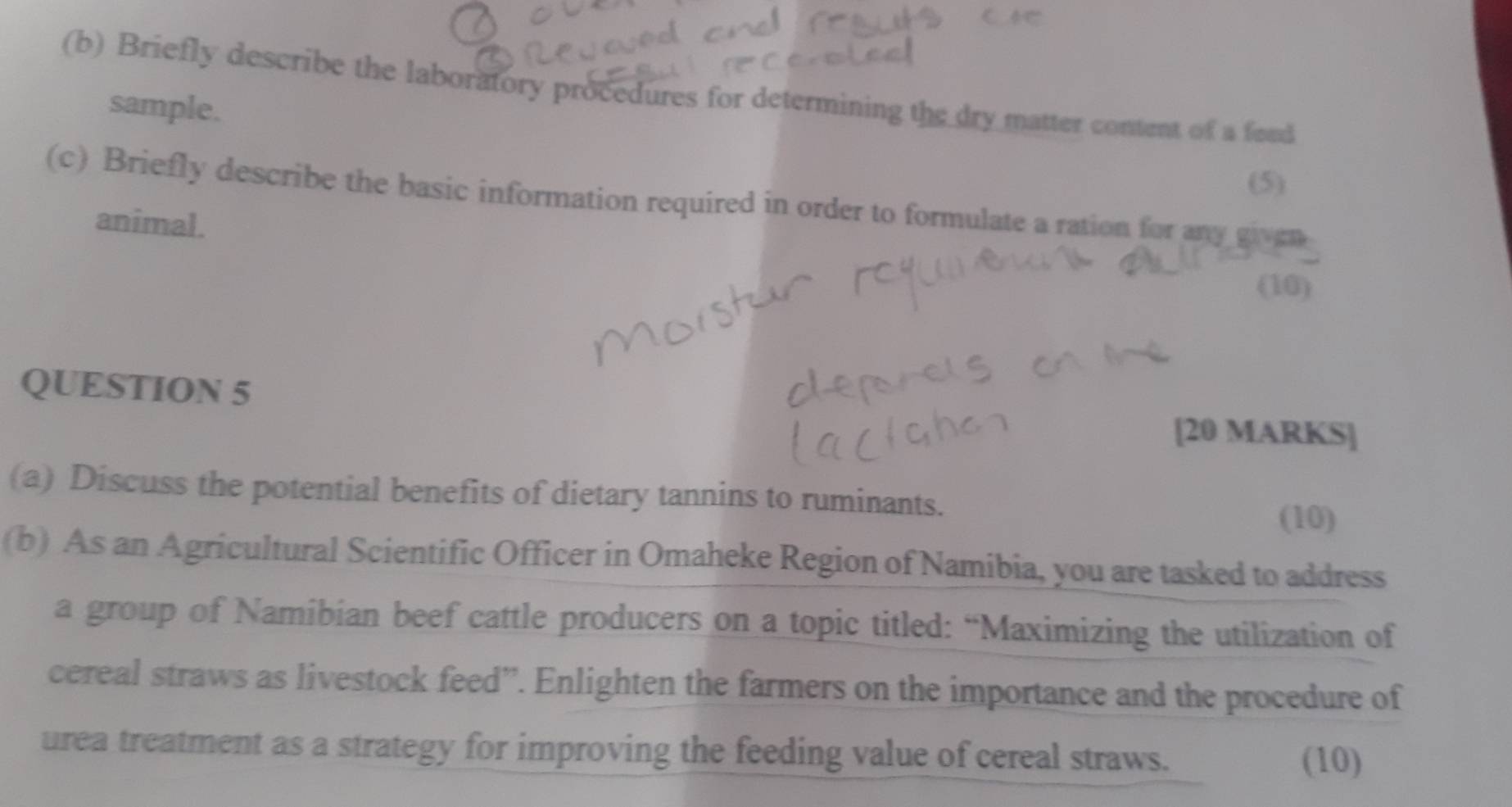 Briefly describe the laboratory procedures for determining the dry matter content of a foud 
sample. 
(5) 
(c) Briefly describe the basic information required in order to formulate a ration for any given 
animal. 
(10) 
QUESTION 5 
[20 MARKS] 
(a) Discuss the potential benefits of dietary tannins to ruminants. 
(10) 
(b) As an Agricultural Scientific Officer in Omaheke Region of Namibia, you are tasked to address 
a group of Namibian beef cattle producers on a topic titled: “Maximizing the utilization of 
cereal straws as livestock feed”. Enlighten the farmers on the importance and the procedure of 
urea treatment as a strategy for improving the feeding value of cereal straws. (10)