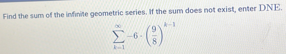 Find the sum of the infinite geometric series. If the sum does not exist, enter DNE.
sumlimits _(k=1)^(∈fty)-6· ( 9/8 )^k-1