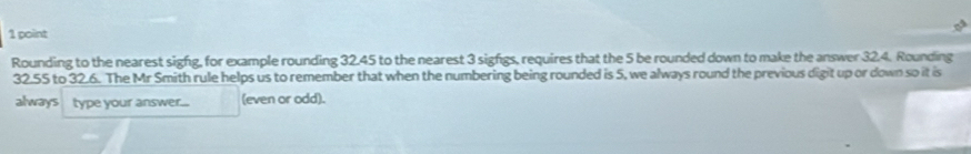 Rounding to the nearest sigfg, for example rounding 32.45 to the nearest 3 sigfgs, requires that the 5 be rounded down to make the answer 32.4. Rounding
32.55 to 32.6. The Mr Smith rule helps us to remember that when the numbering being rounded is 5, we always round the previous digit up or down so it is 
always type your answer... (even or odd).