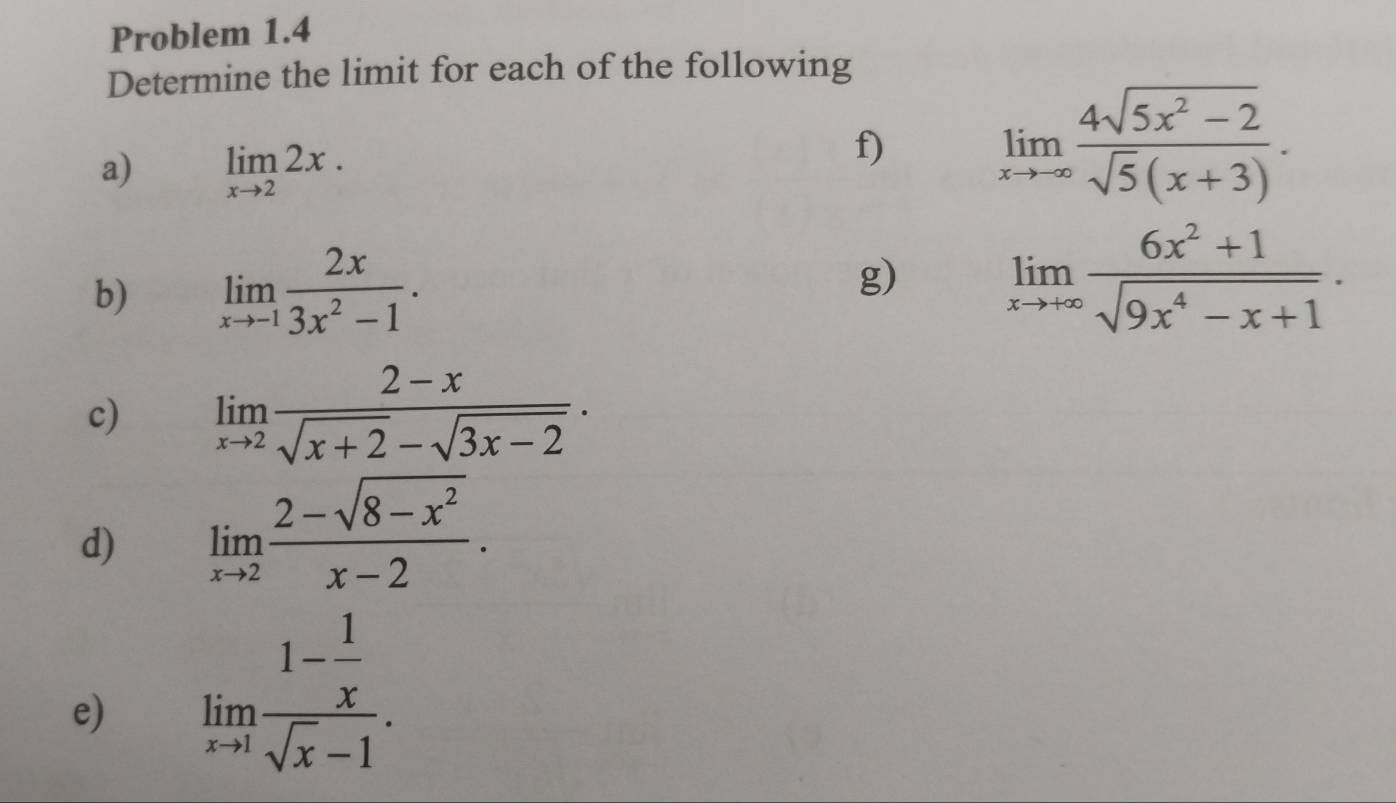 Problem 1.4 
Determine the limit for each of the following 
a) limlimits _xto 22x. 
f) limlimits _xto -∈fty  (4sqrt(5x^2-2))/sqrt(5)(x+3) . 
b) limlimits _xto -1 2x/3x^2-1 . 
g) limlimits _xto +∈fty  (6x^2+1)/sqrt(9x^4-x+1) . 
c) limlimits _xto 2 (2-x)/sqrt(x+2)-sqrt(3x-2) . 
d) limlimits _xto 2 (2-sqrt(8-x^2))/x-2 . 
e) limlimits _xto 1frac 1- 1/x sqrt(x)-1.