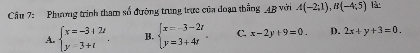 Phương trình tham số đường trung trực của đoạn thẳng AB với A(-2;1), B(-4;5) là:
A. beginarrayl x=-3+2t y=3+tendarray.. B. beginarrayl x=-3-2t y=3+4tendarray.. C. x-2y+9=0. D. 2x+y+3=0.