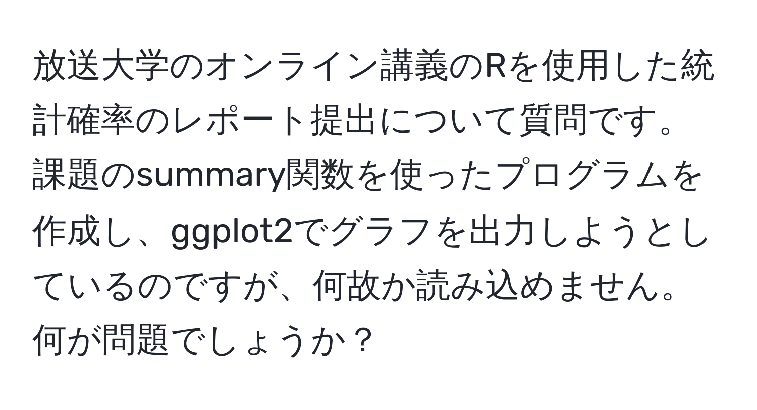 放送大学のオンライン講義のRを使用した統計確率のレポート提出について質問です。課題のsummary関数を使ったプログラムを作成し、ggplot2でグラフを出力しようとしているのですが、何故か読み込めません。何が問題でしょうか？