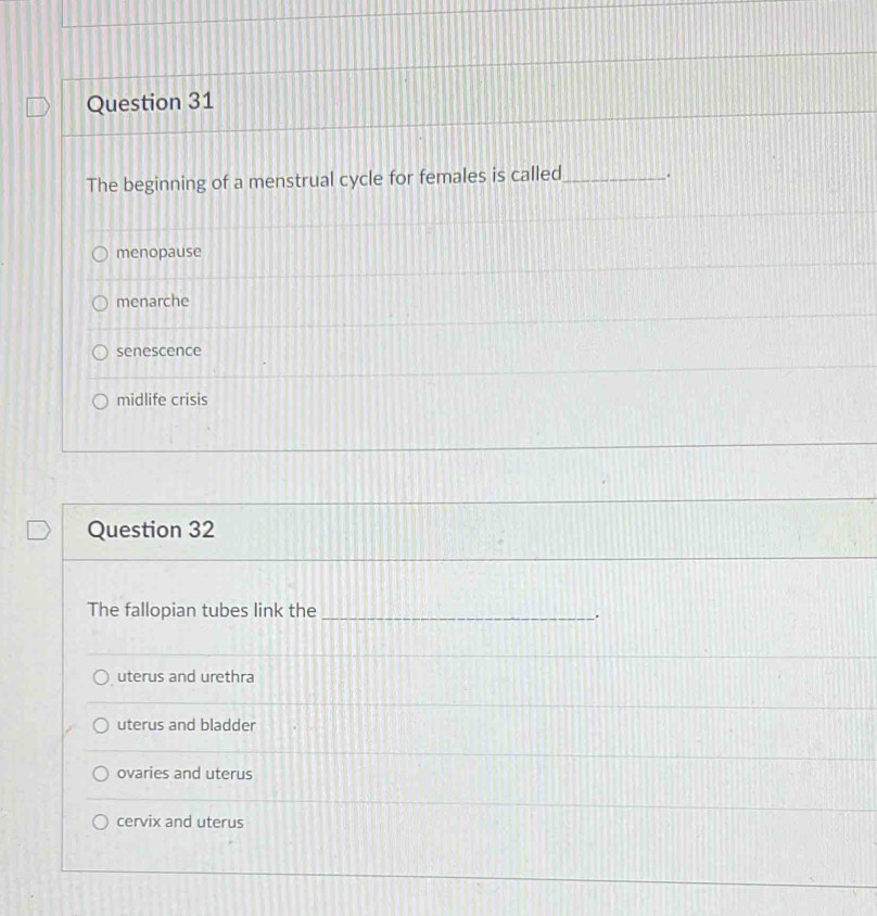 The beginning of a menstrual cycle for females is called _.
menopause
menarche
senescence
midlife crisis
Question 32
The fallopian tubes link the_
.
uterus and urethra
uterus and bladder
ovaries and uterus
cervix and uterus