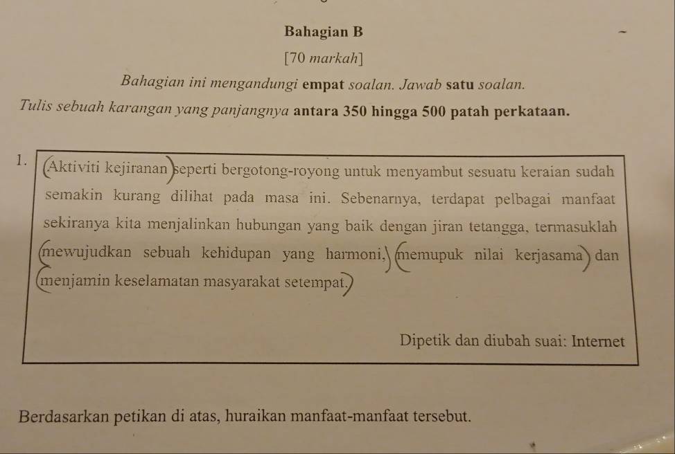 Bahagian B 
[70 markah] 
Bahagian ini mengandungi empat soalan. Jawab satu soalan. 
Tulis sebuah karangan yang panjangnya antara 350 hingga 500 patah perkataan. 
1. Aktiviti kejiranan seperti bergotong-royong untuk menyambut sesuatu keraian sudah 
semakin kurang dilihat pada masa ini. Sebenarnya, terdapat pelbagai manfaat 
sekiranya kita menjalinkan hubungan yang baik dengan jiran tetangga, termasuklah 
(mewujudkan sebuah kehidupan yang harmoni, memupuk nilai kerjasama) dan 
menjamin keselamatan masyarakat setempat 
Dipetik dan diubah suai: Internet 
Berdasarkan petikan di atas, huraikan manfaat-manfaat tersebut.