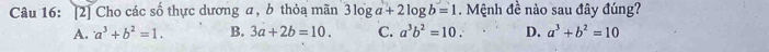 [2] Cho các số thực dương a, b thỏa mãn 3log a+2log b=1. Mệnh đề nào sau đây đúng?
A. a^3+b^2=1. B. 3a+2b=10. C. a^3b^2=10. D. a^3+b^2=10