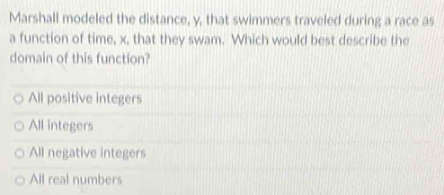 Marshall modeled the distance, y, that swimmers traveled during a race as
a function of time, x, that they swam. Which would best describe the
domain of this function?
All positive integers
All integers
All negative integers
All real numbers