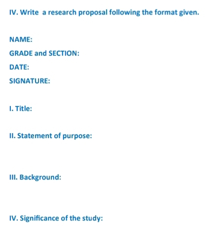 Write a research proposal following the format given. 
NAME: 
GRADE and SECTION: 
DATE: 
SIGNATURE: 
1. Title: 
II. Statement of purpose: 
III. Background: 
IV. Significance of the study: