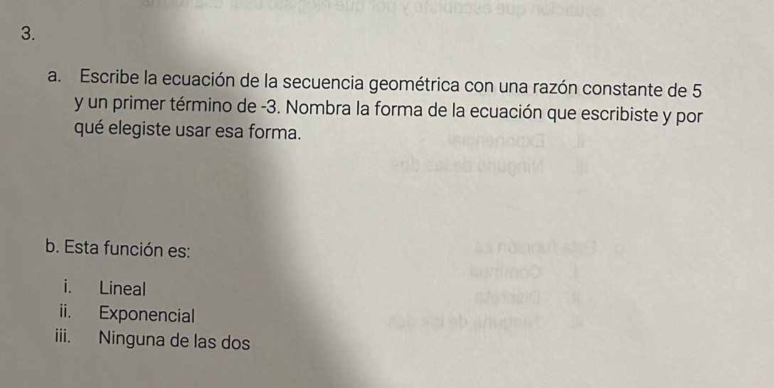 Escribe la ecuación de la secuencia geométrica con una razón constante de 5
y un primer término de -3. Nombra la forma de la ecuación que escribiste y por
qué elegiste usar esa forma.
b. Esta función es:
i. Lineal
ii. Exponencial
iii. Ninguna de las dos