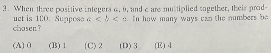 When three positive integers a, b, and c are multiplied together, their prod-
uct is 100. Suppose a. In how many ways can the numbers be
chosen?
(A) 0 (B) 1 (C) 2 (D) 3 (E) 4