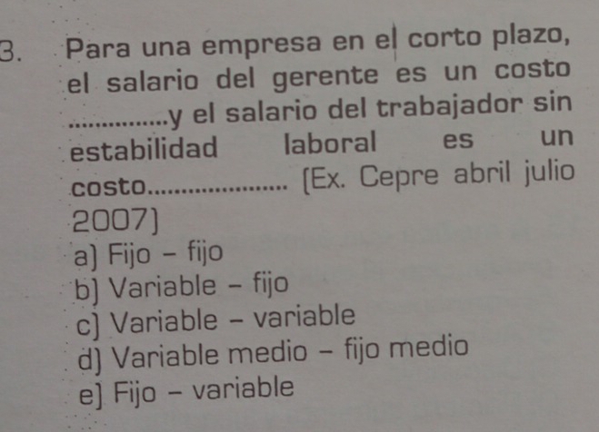 Para una empresa en el corto plazo,
el salario del gerente es un costo
_y el salario del trabajador sin 
estabilidad laboral es un
costo_ [Ex. Cepre abril julio
2007)
a) Fijo - fijo
b) Variable - fijo
c) Variable - variable
d) Variable medio - fijo medio
e) Fijo - variable