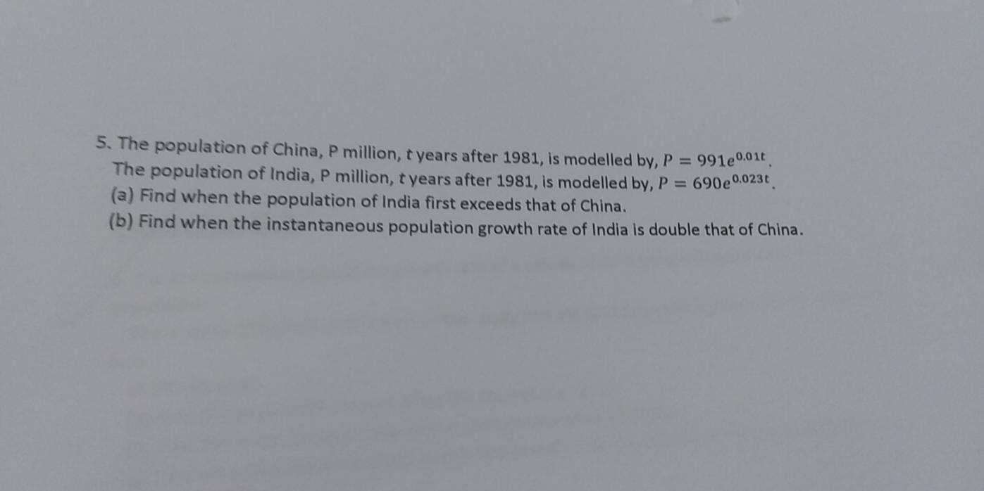 The population of China, P million, t years after 1981, is modelled by, P=991e^(0.01t). 
The population of India, P million, t years after 1981, is modelled by, P=690e^(0.023t). 
(a) Find when the population of India first exceeds that of China. 
(b) Find when the instantaneous population growth rate of India is double that of China.