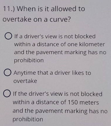 11.) When is it allowed to
overtake on a curve?
If a driver's view is not blocked
within a distance of one kilometer
and the pavement marking has no
prohibition
Anytime that a driver likes to
overtake
If the driver's view is not blocked
within a distance of 150 meters
and the pavement marking has no
prohibition