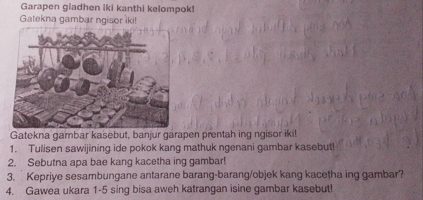 Garapen gladhen iki kanthi kelompok! 
Gatekna gambar ngisor iki! 
Gatekna gambar kasebut, banjur garapen prentah ing ngisor iki! 
1. Tulisen sawijining ide pokok kang mathuk ngenani gambar kasebut! 
2. Sebutna apa bae kang kacetha ing gambar! 
3. Kepriye sesambungane antarane barang-barang/objek kang kacetha ing gambar? 
4. Gawea ukara 1-5 sing bisa aweh katrangan isine gambar kasebut!