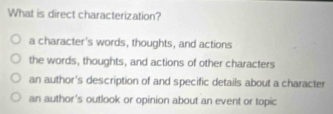 What is direct characterization?
a character's words, thoughts, and actions
the words, thoughts, and actions of other characters
an author's description of and specific details about a character
an author's outlook or opinion about an event or topic