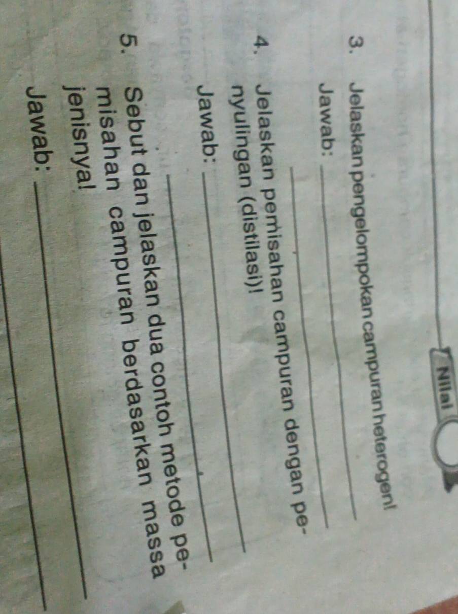 Nilai 
3. Jelaskan pengelompokan campuran heterogen! 
Jawab:_ 
_ 
4. Jelaskan pemisahan campuran dengan pe- 
nyulingan (distilasi)! 
Jawab:_ 
5. Sebut dan jelaskan dua contoh metode pe- 
misahan campuran berdasarkan massa 
jenisnya!_ 
Jawab:_