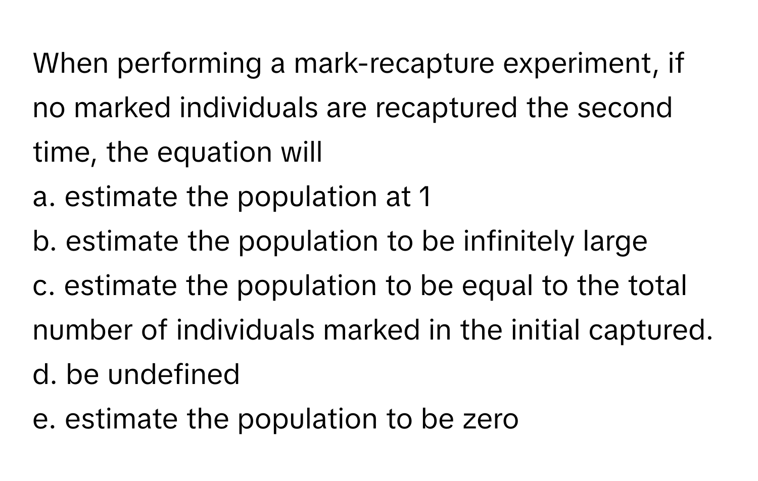 When performing a mark-recapture experiment, if no marked individuals are recaptured the second time, the equation will 

a. estimate the population at 1
b. estimate the population to be infinitely large
c. estimate the population to be equal to the total number of individuals marked in the initial captured. 
d. be undefined
e. estimate the population to be zero