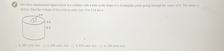 The three-dimensional figure below is a cylinder with a hole in the shape of a rectangular prism going through the center of it. The radius is
10 feet. Find the volume of the solid in cubic feet. Use 3.14 for π.
4, 485 cubic feet 6, 840 cubic feet 4, 935 cubic feet 4, 710 cubic feet