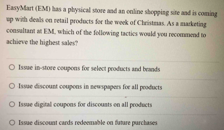 EasyMart (EM) has a physical store and an online shopping site and is coming
up with deals on retail products for the week of Christmas. As a marketing
consultant at EM, which of the following tactics would you recommend to
achieve the highest sales?
Issue in-store coupons for select products and brands
Issue discount coupons in newspapers for all products
Issue digital coupons for discounts on all products
Issue discount cards redeemable on future purchases