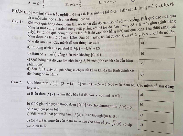 A. m≤ - 3/2 . m≥ - 3/2 . C. m>-frac 2·
B.
PHÀN II. (4,0 điễm) Câu trắc nghiệm đúng sai. Học sinh trả lời từ câu 1 đến câu 4. Trong mỗi ý a), b), c),
d) ở mỗi câu, học sinh chọn đúng hoặc sai.
Câu 1: Khí một quả bóng được ném lên, nó sẽ đạt đến độ cao nào đó rồi rợi xuống. Biết quỹ đạo của quả
bóng là một cung Parabol trong mặt phẳng với hệ tọa độ Oth, trong đó 1 là thời gian (tính bằng
giây), kể từ khi quả bóng được đá lên, h là độ cao (tính bằng mét) của quả bóng. Giả thiết rằng quả
bóng được đá lên từ độ cao 1,2m . Sau đó 1 giây, nó đạt độ cao 8,5m và ây sau khi đá nó lên,
nó ở độ cao 6m . Các mệnh đề sau đúng hay sai? 
a) Phương trình của parabol là h(t)=-4,9t^2+12t.
b) Hàm số y=h(t) đồng biến trên khoảng (0,1;1).
c) Quả bóng đạt độ cao lớn nhất bằng 8, 79 mét (tính chính xác đến hàng
phần trăm).
d) Sau 3,01 giây thì quả bóng sẽ chạm đất kể từ khi đá lên (tính chính xác
đến hàng phần trăm). 
Câu 2: Cho biểu thức f(x)=(3-m)x^2-2(2m-5)x-2m+5 (với m là tham số). Các mệnh đề sau đúng
hay sai?
a) Biểu thức f(x) là tam thức bậc hai đối với x với mọi m∈ R.
b) Có 9 giá trị nguyên thuộc đoạn [0;10] sao cho phương trình f(x)=0
có 2 nghiệm phân biệt.
c) Với m=2 , bắt phương trình f(x)>0 có tập nghiệm là R . 
d) Có 4 giá trị nguyên của tham số m sao cho hàm số y=sqrt(f(x)) có tập
xác định là R .