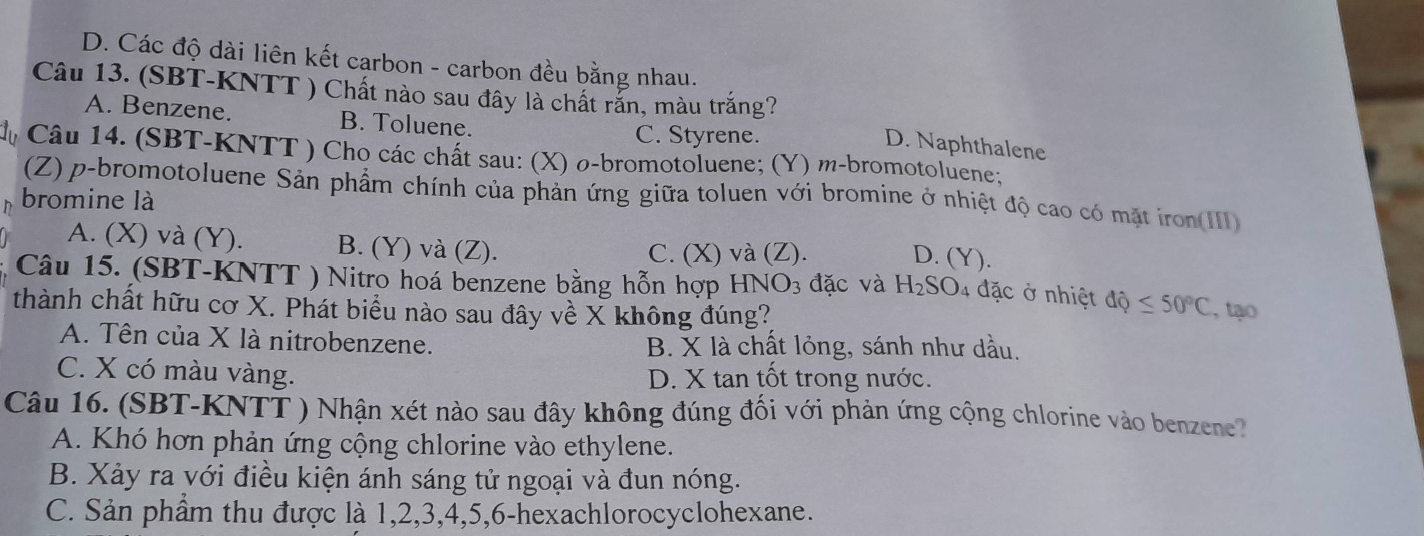 D. Các độ dài liên kết carbon - carbon đều bằng nhau.
Câu 13. (SBT-KNTT ) Chất nào sau đây là chất rắn, màu trắng?
A. Benzene. B. Toluene.
C. Styrene.
D. Naphthalene
Câu 14. (SBT-KNTT ) Cho các chất sau: (X) σ -bromotoluene; (Y) m-bromotoluene;
(Z) p-bromotoluene Sản phẩm chính của phản ứng giữa toluen với bromine ở nhiệt độ cao có mặt iron(III)
bromine là
A. (X) và (Y). B. (Y) và (Z).
C. (X) và (Z). D. (Y).
Câu 15. (SBT-KNTT ) Nitro hoá benzene bằng hỗn hợp HNO3 đặc và H_2SO_4 đặc ở nhiệt dhat Q≤ 50°C , tạo
thành chất hữu cơ X. Phát biểu nào sau đây về X không đúng?
A. Tên của X là nitrobenzene.
B. X là chất lỏng, sánh như dầu.
C. X có màu vàng. D. X tan tốt trong nước.
Câu 16. (SBT-KNTT ) Nhận xét nào sau đây không đúng đối với phản ứng cộng chlorine vào benzene?
A. Khó hơn phản ứng cộng chlorine vào ethylene.
B. Xảy ra với điều kiện ánh sáng tử ngoại và đun nóng.
C. Sản phẩm thu được là 1, 2, 3, 4, 5, 6 -hexachlorocyclohexane.