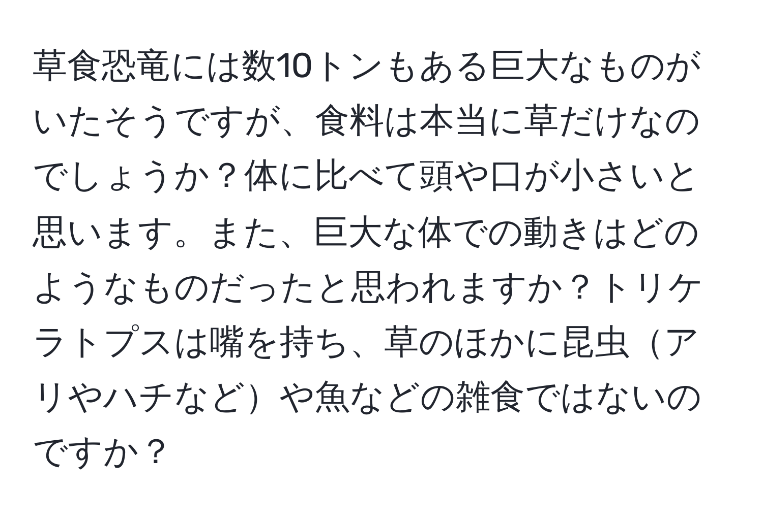 草食恐竜には数10トンもある巨大なものがいたそうですが、食料は本当に草だけなのでしょうか？体に比べて頭や口が小さいと思います。また、巨大な体での動きはどのようなものだったと思われますか？トリケラトプスは嘴を持ち、草のほかに昆虫アリやハチなどや魚などの雑食ではないのですか？