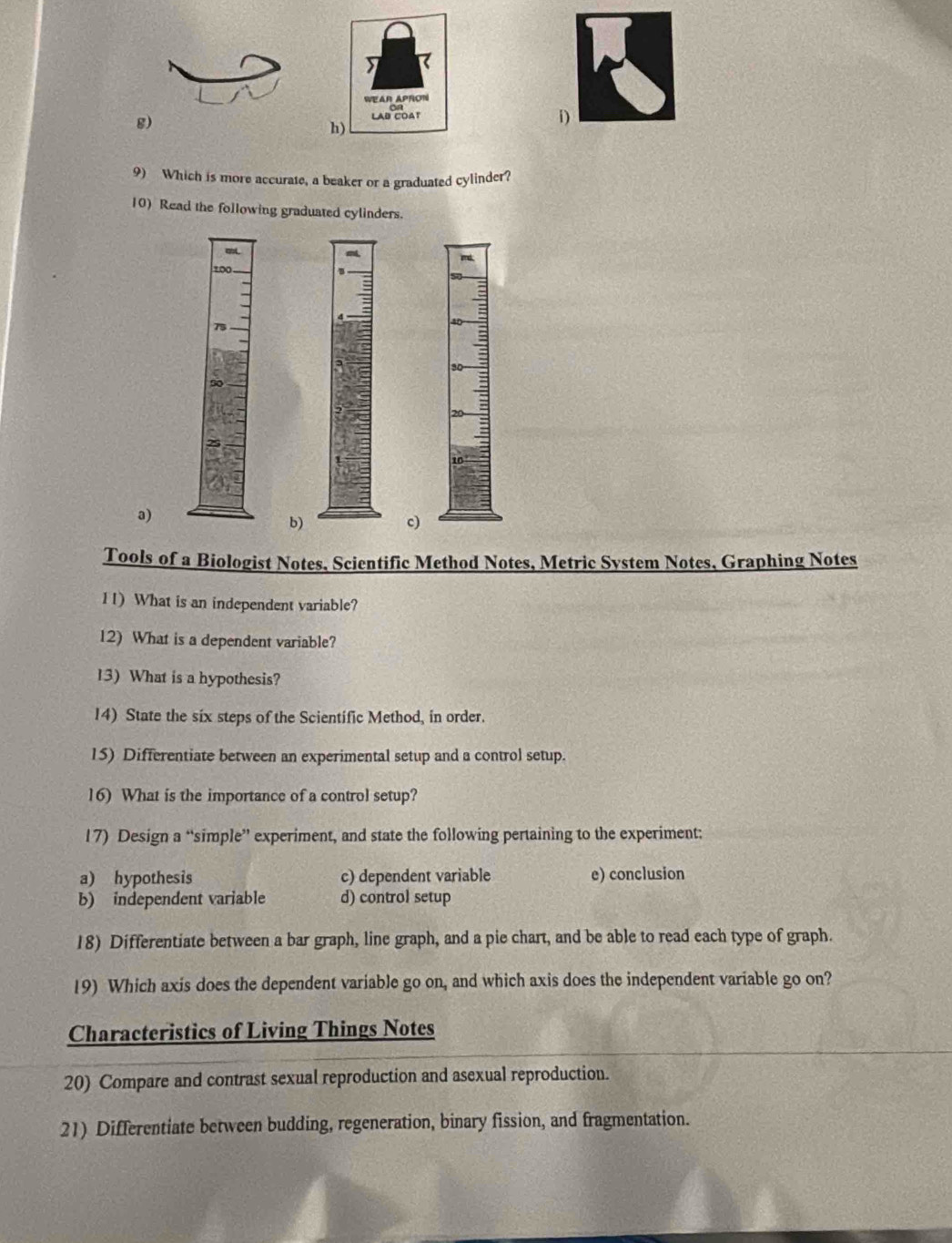 WEAR APRON 
g) LAD COAT 
h) 
9) Which is more accurate, a beaker or a graduated cylinder? 
10) Read the following graduated cylinders. 
cL. 
10 md. 
75 
a) 
b) 
c) 
Tools of a Biologist Notes, Scientific Method Notes, Metric System Notes, Graphing Notes 
11) What is an independent variable? 
12) What is a dependent variable? 
13) What is a hypothesis? 
14) State the six steps of the Scientific Method, in order. 
15) Differentiate between an experimental setup and a control setup. 
16) What is the importance of a control setup? 
17) Design a “simple” experiment, and state the following pertaining to the experiment: 
a) hypothesis c) dependent variable e) conclusion 
b) independent variable d) control setup 
18) Differentiate between a bar graph, line graph, and a pie chart, and be able to read each type of graph. 
19) Which axis does the dependent variable go on, and which axis does the independent variable go on? 
Characteristics of Living Things Notes 
20) Compare and contrast sexual reproduction and asexual reproduction. 
21) Differentiate between budding, regeneration, binary fission, and fragmentation.