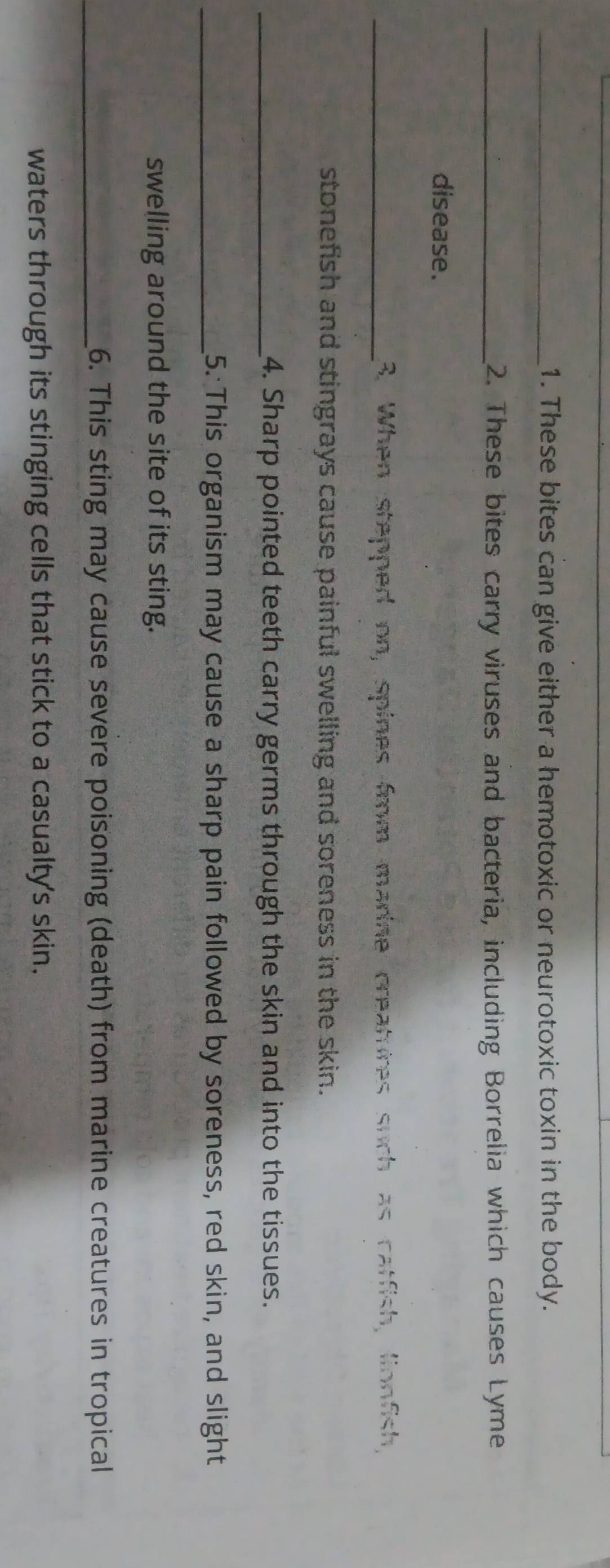 These bites can give either a hemotoxic or neurotoxic toxin in the body. 
_2. These bites carry viruses and bacteria, including Borrelia which causes Lyme 
disease. 
_3. When stepped on, spines frm marine creatures such as catfish, lionfish, 
stonefish and stingrays cause painful swelling and soreness in the skin. 
_4. Sharp pointed teeth carry germs through the skin and into the tissues. 
_5. This organism may cause a sharp pain followed by soreness, red skin, and slight 
swelling around the site of its sting. 
_6. This sting may cause severe poisoning (death) from marine creatures in tropical 
waters through its stinging cells that stick to a casualty's skin.