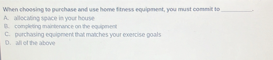 When choosing to purchase and use home fitness equipment, you must commit to_
.
A. allocating space in your house
B. completing maintenance on the equipment
C. purchasing equipment that matches your exercise goals
D. all of the above