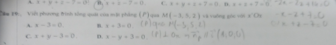 A. x+y+z-7=0 3 B. x+z-7=0. C. x+y+z+7=0. D. x+z+7=0. 
Câu 19: Việt phương trình tổng quát của mặt phẳng ( . P)qua M(-3,5,2) và vuông góc với x'Ox
A. x-3=0. B. x+3=0
C. x+y-3=0. D. x-y+3=0