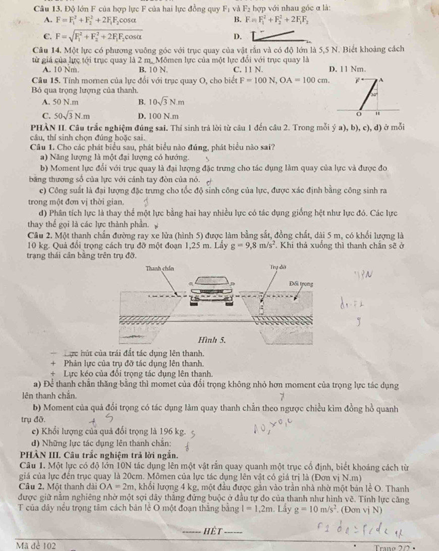 Độ lớn F của hợp lực F của hai lực đồng quy F_1 và F_2 hợp với nhau góc α là:
A. F=F_1^(2+F_2^2+2F_1)F_2cos alpha B. F=F_1^(2+F_2^2+2F_1)F_2
C. F=sqrt (F_1)^2+F_2^(2+2F_1)F_2cos alpha  D.
Câu 14. Một lực có phương vuông góc với trục quay của vật rắn và có độ lớn là 5,5 N. Biết khoảng cách
từ giá của lực tới trục quay là 2 m. Mômen lực của một lực đối với trục quay là
A. 10 Nm. B. 10 N. C. 11 N. D. 11 Nm.
Câu 15. Tính mornen của lực đổi với trục quay O, cho biết F=100N,OA=100cm. A
Bỏ qua trọng lượng của thanh.
30
A. 50 N.m B. 10sqrt(3)N.m
C. 50sqrt(3)N.m D. 100 N.m
PHÀN II. Câu trắc nghiệm đúng sai. Thí sinh trả lời từ câu 1 đến câu 2. Trong mỗi ý a), b), c), d) ở mỗi
câu, thí sinh chọn đúng hoặc sai.
Câu 1. Cho các phát biểu sau, phát biểu nào đúng, phát biểu nào sai?
a) Năng lượng là một đại lượng có hướng. s
b) Moment lực đổi với trục quay là đại lượng đặc trưng cho tác dụng làm quay của lực và được đo
băng thương số của lực với cánh tay đòn của nó.
c) Công suất là đại lượng đặc trưng cho tốc độ sinh công của lực, được xác định bằng công sinh ra
trong một đơn vị thời gian.
d) Phân tích lực là thay thể một lực bằng hai hay nhiều lực có tác dụng giống hệt như lực đó. Các lực
thay thế gọi là các lực thành phần.
Câu 2. Một thanh chắn đường ray xe lửa (hình 5) được làm bằng sắt, đồng chất, dài 5 m, có khối lượng là
10 kg. Quả đổi trọng cách trụ đỡ một đoạn 1,25 m. Lấy g=9,8m/s^2. Khi thả xuống thì thanh chắn sẽ ở
trạng thái cân bằng trên trụ đỡ.
ực hút của trái đất tác dụng lên thanh.
+ Phản lực của trụ đỡ tác dụng lên thanh.
+ Lực kéo của đổi trọng tác dụng lên thanh.
a) Để thanh chắn thăng bằng thì momet của đổi trọng không nhỏ hơn moment của trọng lực tác dụng
lên thanh chắn.
b) Moment của quả đổi trọng có tác dụng làm quay thanh chắn theo ngược chiều kìm đồng hồ quanh
trụ đỡ.
c) Khổi lượng của quả đối trọng là 196 kg.
d) Những lực tác dụng lên thanh chắn:
PHÀN III. Câu trắc nghiệm trả lời ngắn.
Câu 1. Một lực có độ lớn 10N tác dụng lên một vật rắn quay quanh một trục cổ định, biết khoảng cách từ
giá của lực đển trục quay là 20cm. Mômen của lực tác dụng lên vật có giá trị là (Đơn vị N.m)
Câu 2. Một thanh dài OA=2m , khổi lượng 4 kg, một đầu được găn vào trần nhà nhờ một bản lễ O. Thanh
được giữ nằm nghiêng nhờ một sợi dây thẳng đứng buộc ở đầu tự do của thanh như hình về. Tính lực căng
T của dây nều trọng tâm cách bản lề O một đoạn thắng bằng l=1,2m. Lấy g=10m/s^2 (Đơn vị N)
hệt
Mã đề 102