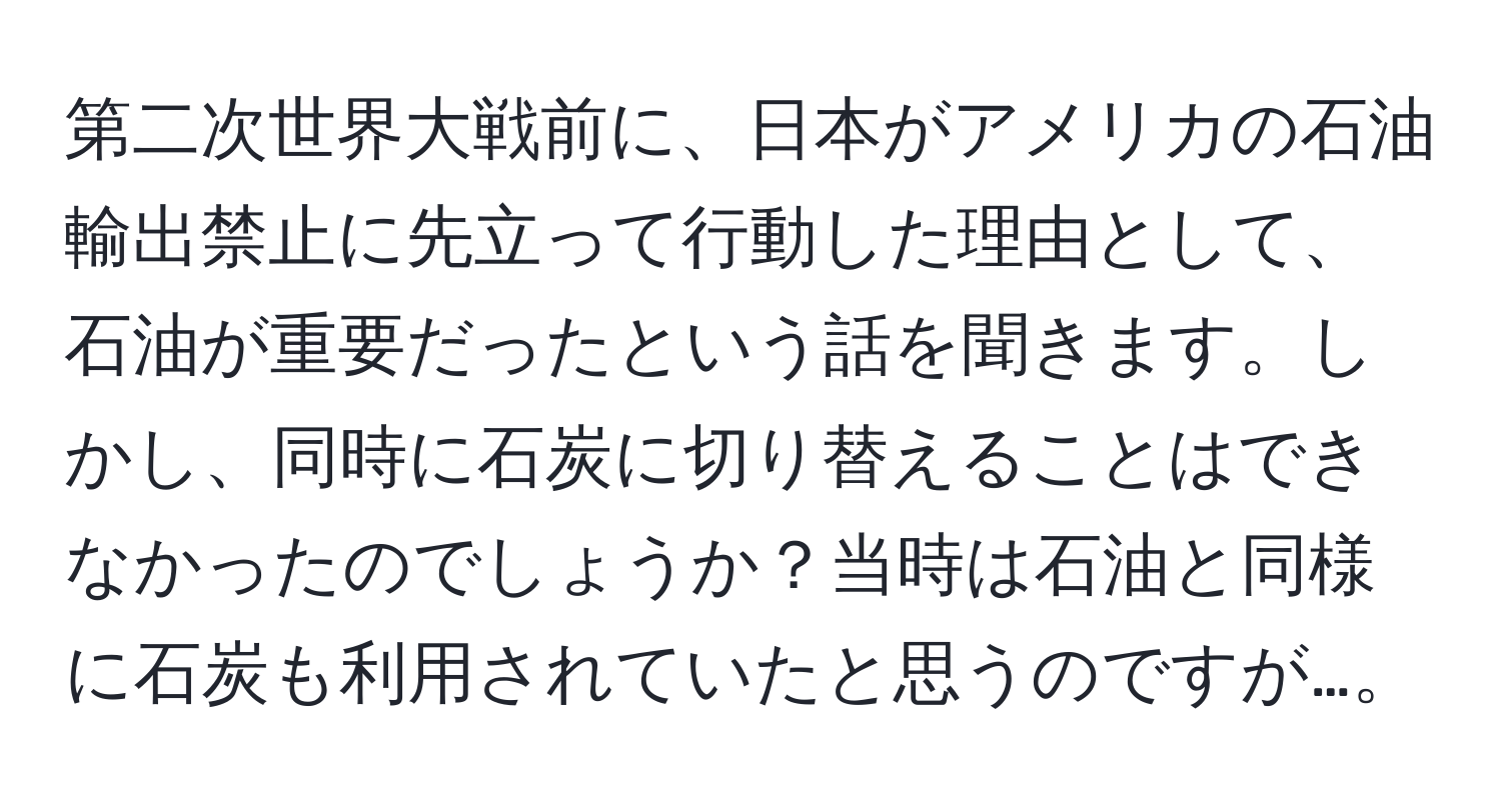 第二次世界大戦前に、日本がアメリカの石油輸出禁止に先立って行動した理由として、石油が重要だったという話を聞きます。しかし、同時に石炭に切り替えることはできなかったのでしょうか？当時は石油と同様に石炭も利用されていたと思うのですが…。