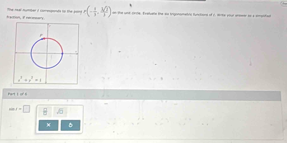 The real number t corresponds to the point P(- 1/3 , 2sqrt(2)/3 ) on the unit circle. Evaluate the six trigonometric functions of L. Write your anower as a simplified
fraction, if necessary.
Part 1 of 6
sin t=□  □ /□   sqrt(□ )
× 5