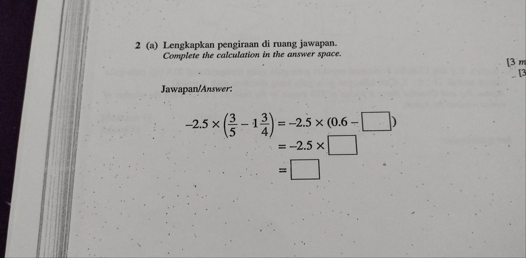 2 (a) Lengkapkan pengiraan di ruang jawapan. 
Complete the calculation in the answer space. 
[3 m 
3 
Jawapan/Answer:
-2.5* ( 3/5 -1 3/4 )=-2.5* (0.6-□ )
=-2.5* □
=□