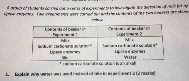 A group of students carried out a series of experiments to investigate the digestion of milk fat by 
lipase enzymes. Two experiments were carried out and the contents of the two beakers are show 
below 
sodium carbonate solution is an alkali 
1. Explain why water was used instead of bile in experiment 2 (2 marks)