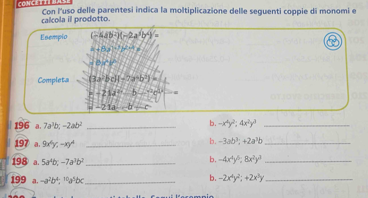 CONCETTI BASE 
Con l’uso delle parentesi indica la moltiplicazione delle seguenti coppie di monomi e 
calcola il prodotto. 
Esempio (-4ab^2)(-2a^3b^4)=
a+8a^(1+3)b^(2+4)=
=8x^4b^6
Completa (3a^2bc)(-7a^4b^2)=
=-21a^(2+)b-^-2c^(1+) =
=-21a-b+c
196 a. 7a^3b; -2ab^2 _ 
b. -x^4y^2; 4x^2y^3 _ 
197 a. 9x^6y; -xy^4 _ 
b. -3ab^3; +2a^3b _ 
198 a. 5a^4b; -7a^3b^2 _ 
b. -4x^4y^5; 8x^2y^3 _ 
199 a. -a^2b^4;^10a^5bc _ 
b. -2x^4y^2;+2x^3y _