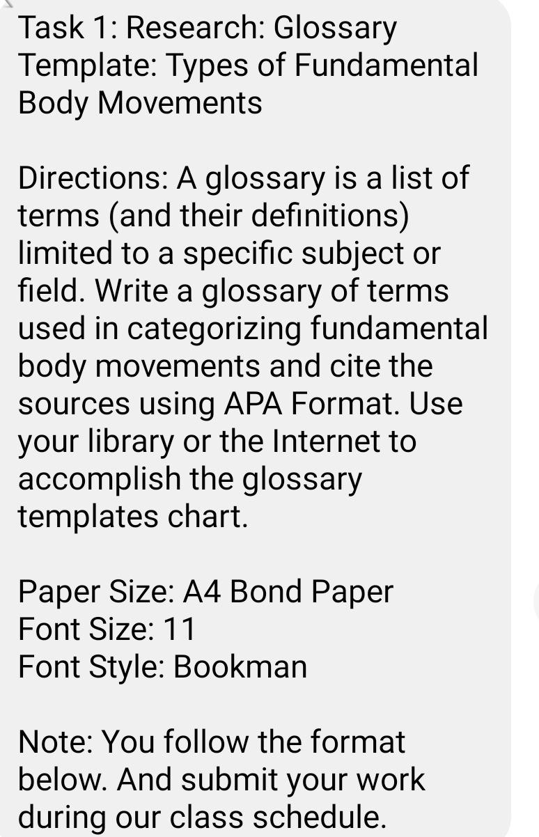 Task 1: Research: Glossary 
Template: Types of Fundamental 
Body Movements 
Directions: A glossary is a list of 
terms (and their definitions) 
limited to a specific subject or 
field. Write a glossary of terms 
used in categorizing fundamental 
body movements and cite the 
sources using APA Format. Use 
your library or the Internet to 
accomplish the glossary 
templates chart. 
Paper Size: A4 Bond Paper 
Font Size: 11 
Font Style: Bookman 
Note: You follow the format 
below. And submit your work 
during our class schedule.