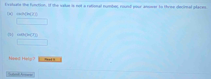 Evaluate the function. If the value is not a rational number, round your answer to three decimal places. 
(a) csc h(ln (2))
□  □ 
(b) cot h(ln (7))
□ 
Need Help? Read It 
Submit Answer