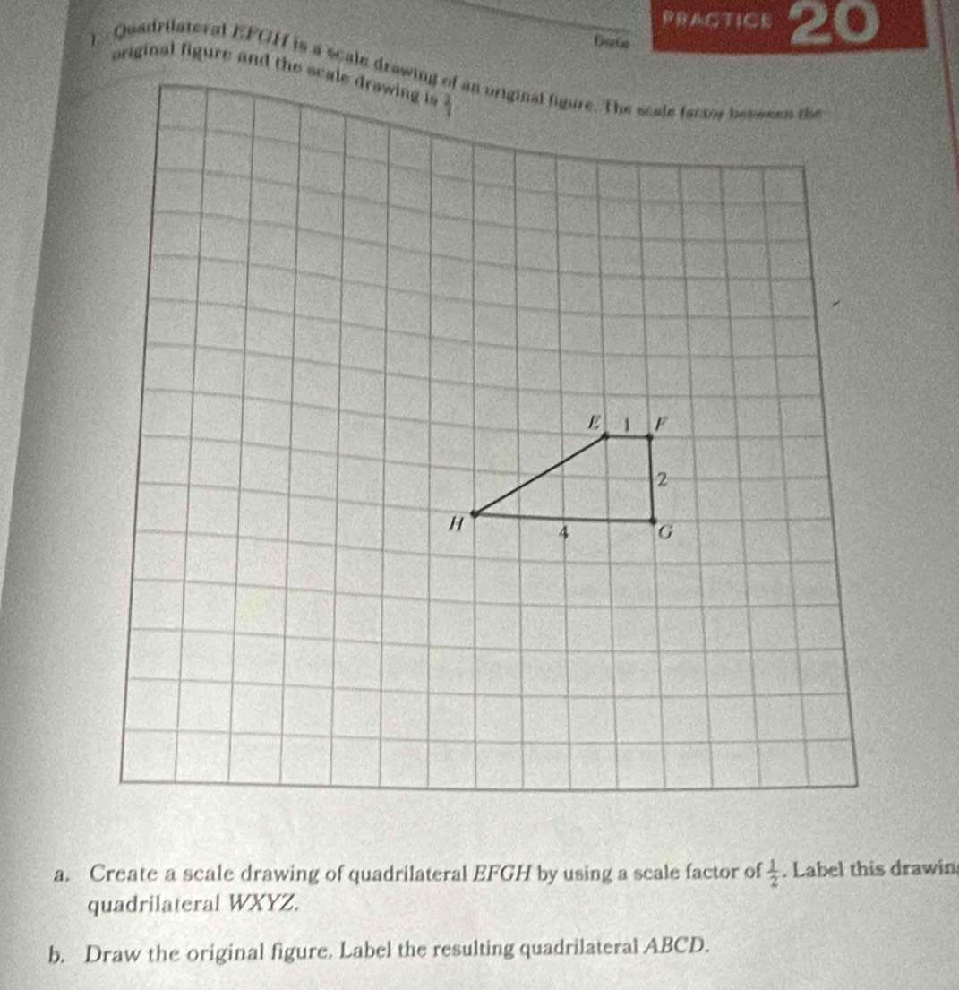 PRAGTICE 20
Dat
a. Create a scale drawing of quadrilateral EFGH by using a scale factor of  1/2 . Label this drawin
quadrilateral WXYZ.
b. Draw the original figure. Label the resulting quadrilateral ABCD.