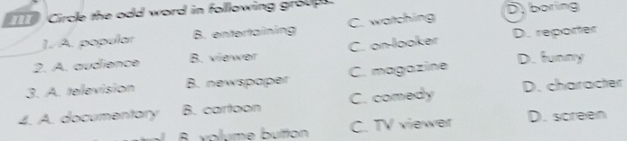 Circle the odd word in following group D boring
1. A. popular B. entertaining C. watching
2. A. audience B. viewer C. on-looker D. reporter
3. A. television B. newspaper C. magazine D. funny
4. A. documentary B. cartoon C. comedy D. character
B. volume button C. TV viewer D. screen